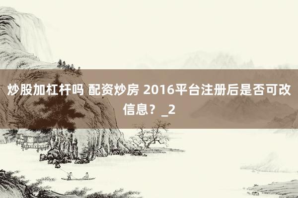 炒股加杠杆吗 配资炒房 2016平台注册后是否可改信息？_2