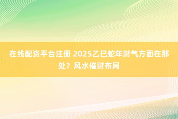 在线配资平台注册 2025乙巳蛇年财气方面在那处?风水催财布局