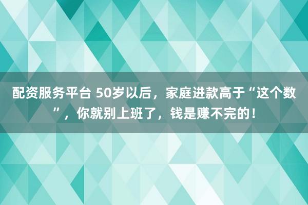 配资服务平台 50岁以后,家庭进款高于“这个数”,你就别上班了,钱是赚不完的!