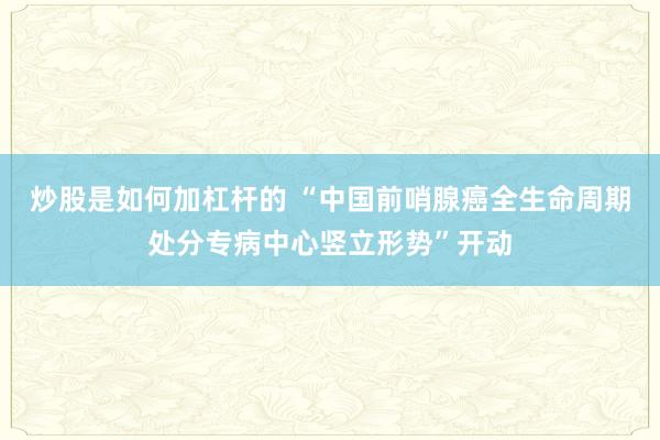 炒股是如何加杠杆的 “中国前哨腺癌全生命周期处分专病中心竖立形势”开动