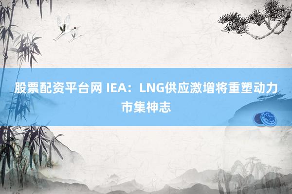 股票配资平台网 IEA:LNG供应激增将重塑动力市集神志