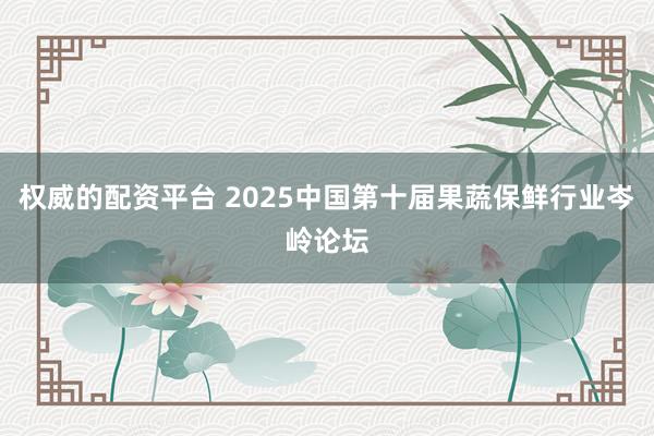 权威的配资平台 2025中国第十届果蔬保鲜行业岑岭论坛