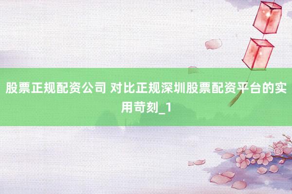 股票正规配资公司 对比正规深圳股票配资平台的实用苛刻_1