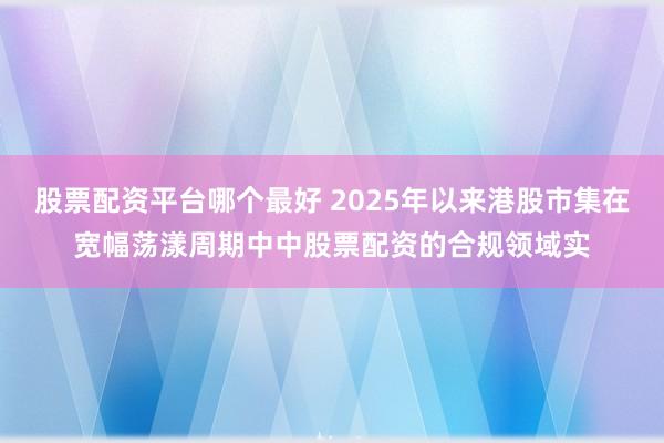 股票配资平台哪个最好 2025年以来港股市集在宽幅荡漾周期中中股票配资的合规领域实