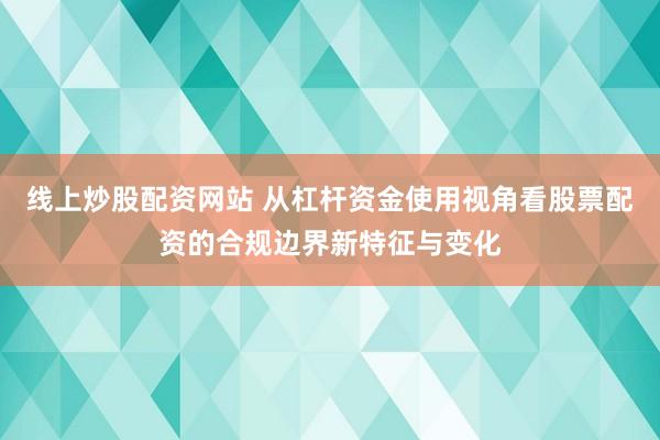 线上炒股配资网站 从杠杆资金使用视角看股票配资的合规边界新特征与变化