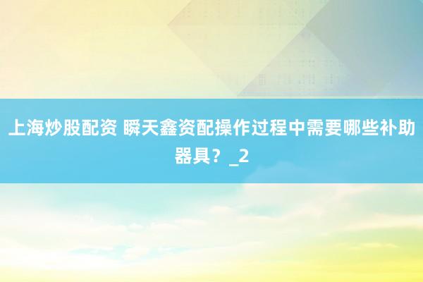 上海炒股配资 瞬天鑫资配操作过程中需要哪些补助器具？_2