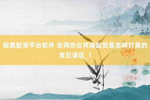 股票配资平台软件 全网热议祥瑞配资是怎样打算的常见误区_1