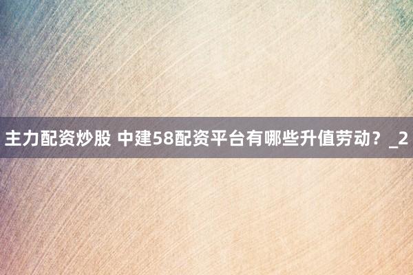 主力配资炒股 中建58配资平台有哪些升值劳动？_2