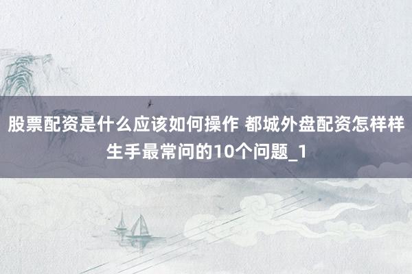 股票配资是什么应该如何操作 都城外盘配资怎样样生手最常问的10个问题_1