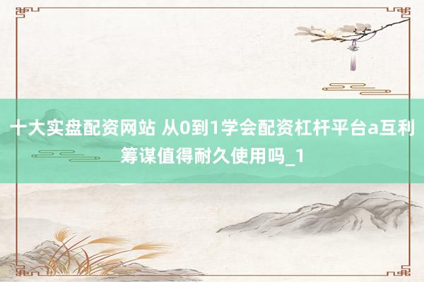 十大实盘配资网站 从0到1学会配资杠杆平台a互利筹谋值得耐久使用吗_1
